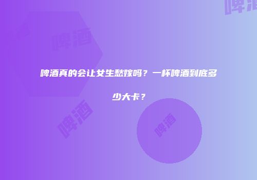 啤酒真的会让女生愁嫁吗？一杯啤酒到底多少大卡？