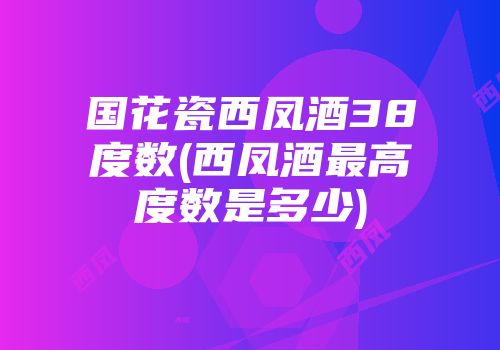国花瓷西凤酒38度数(西凤酒最高度数是多少)