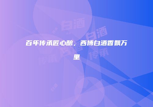百年传承匠心酿，西博白酒香飘万里