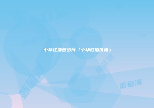 中华红酒多少钱「中华红酒价格」