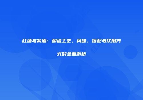红酒与餐酒：酿造工艺、风味、搭配与饮用方式的全面解析