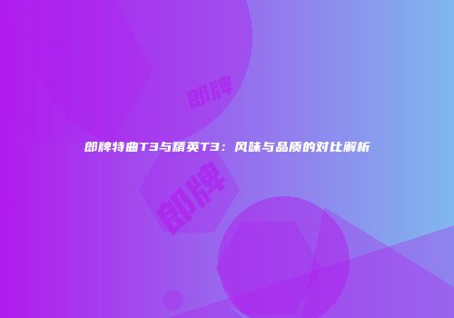 郎牌特曲T3与精英T3：风味与品质的对比解析