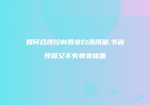 如何合理控制婚宴白酒用量,节省预算又不失尊贵体面