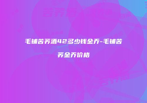 毛铺苦荞酒42多少钱金乔-毛铺苦荞金乔价格