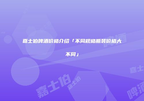 嘉士伯啤酒价格介绍「不同规格瓶装价格大不同」