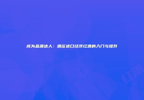 成为品酒达人：酒庄进口经济红酒的入门与提升