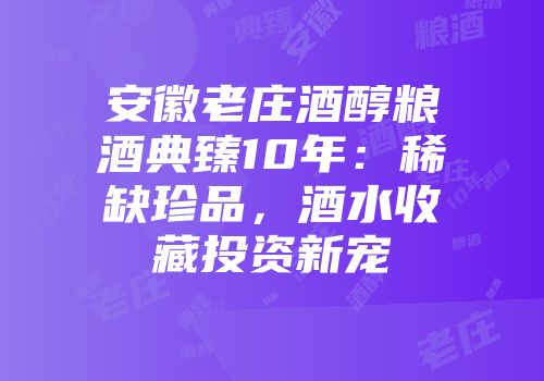 安徽老庄酒醇粮酒典臻10年：稀缺珍品，酒水收藏投资新宠