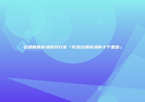 白酒销售市场规划方案「开发白酒市场的十个思路」