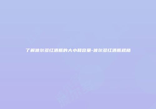 了解波尔多红酒瓶的大小和容量-波尔多红酒瓶规格
