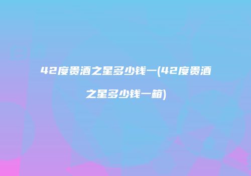42度贵酒之星多少钱一(42度贵酒之星多少钱一箱)