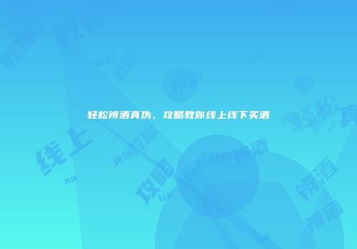 轻松辨酒真伪，攻略教你线上线下买酒