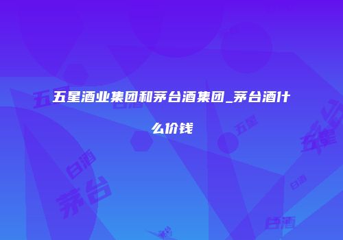 五星酒业集团和茅台酒集团_茅台酒什么价钱