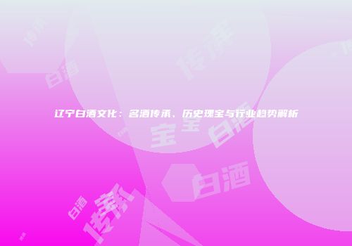 辽宁白酒文化：名酒传承、历史瑰宝与行业趋势解析