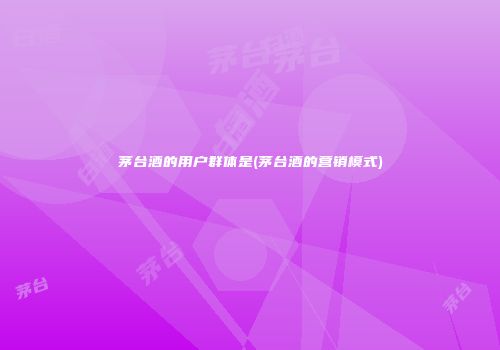 茅台酒的用户群体是(茅台酒的营销模式)