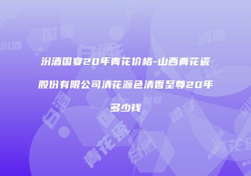 汾酒国宴20年青花价格-山西青花瓷股份有限公司清花源色清香至尊20年多少钱
