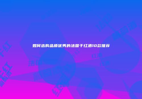 如何选购品质优秀的法国干红酒10款推荐