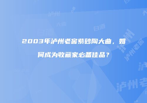 2003年泸州老窖紫砂陶大曲，如何成为收藏家必备佳品？