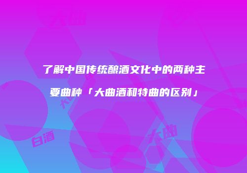 了解中国传统酿酒文化中的两种主要曲种「大曲酒和特曲的区别」