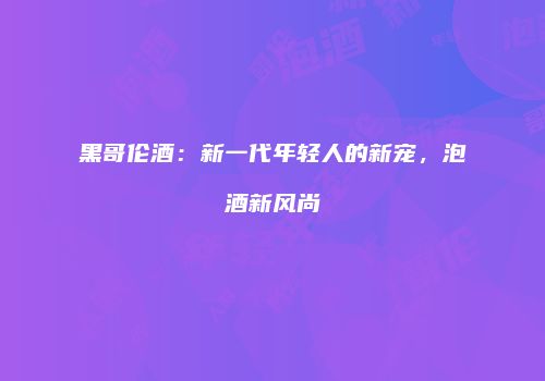 黑哥伦酒：新一代年轻人的新宠，泡酒新风尚