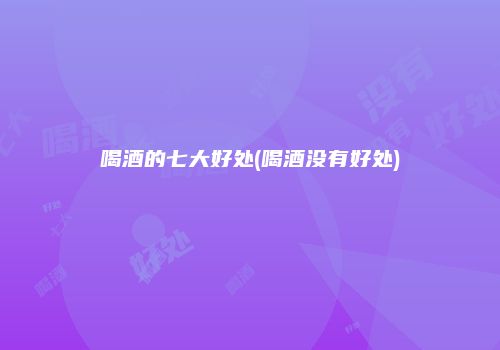 喝酒的七大好处(喝酒没有好处)