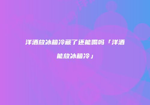 洋酒放冰箱冷藏了还能喝吗「洋酒能放冰箱冷」