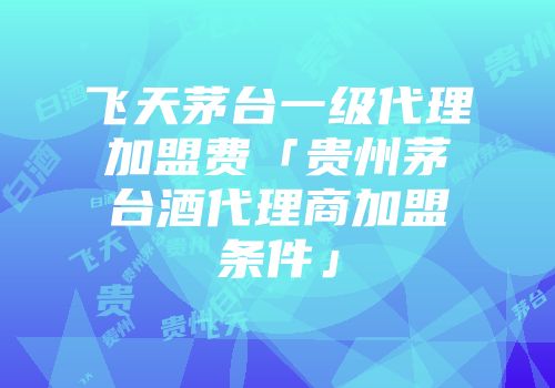 飞天茅台一级代理加盟费「贵州茅台酒代理商加盟条件」