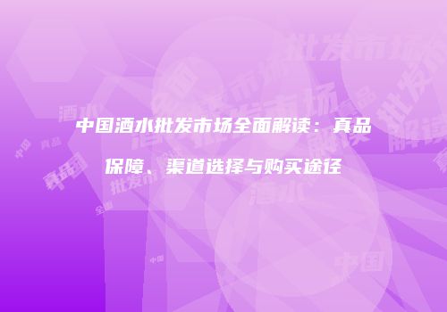 中国酒水批发市场全面解读：真品保障、渠道选择与购买途径