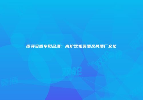探寻安徽阜阳名酒：高炉双轮贡酒及其酒厂文化