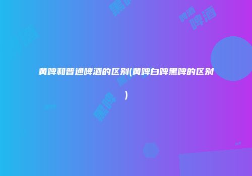 黄啤和普通啤酒的区别(黄啤白啤黑啤的区别)