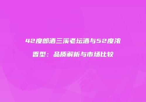 42度郎酒三溪老坛酒与52度浓香型：品质解析与市场比较