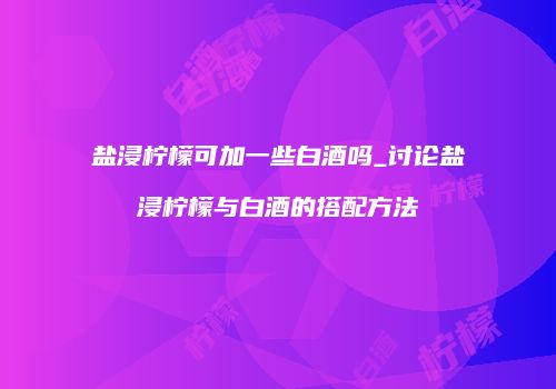 盐浸柠檬可加一些白酒吗_讨论盐浸柠檬与白酒的搭配方法
