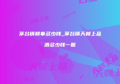 茅台镇朝奉多少钱_茅台镇天朝上品酒多少钱一瓶