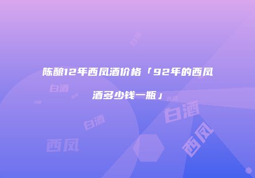 陈酿12年西凤酒价格「92年的西凤酒多少钱一瓶」