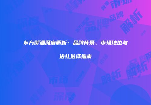 东方御酒深度解析：品牌背景、市场地位与送礼选择指南