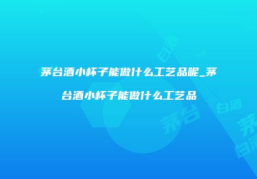 茅台酒小杯子能做什么工艺品呢_茅台酒小杯子能做什么工艺品