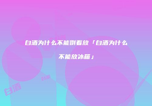 白酒为什么不能倒着放「白酒为什么不能放冰箱」