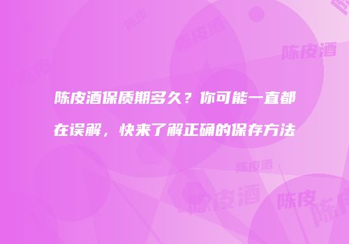 陈皮酒保质期多久？你可能一直都在误解，快来了解正确的保存方法