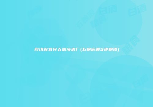 四川省宜宾五粮液酒厂(五粮液哪5种粮食)
