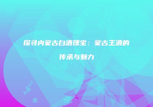 探寻内蒙古白酒瑰宝：蒙古王酒的传承与魅力
