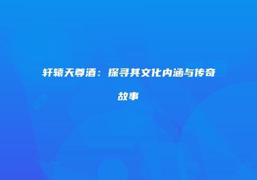 轩辕天尊酒：探寻其文化内涵与传奇故事