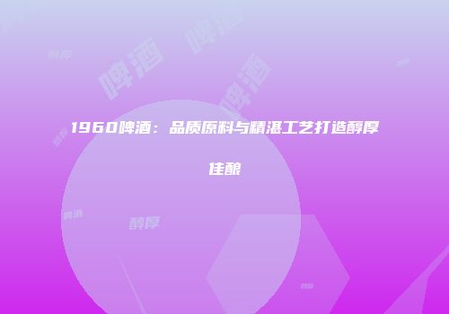 1960啤酒：品质原料与精湛工艺打造醇厚佳酿
