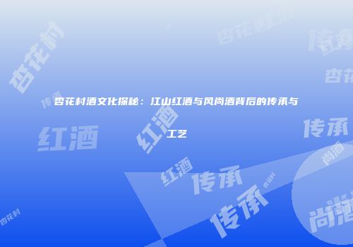 杏花村酒文化探秘：江山红酒与风尚酒背后的传承与工艺