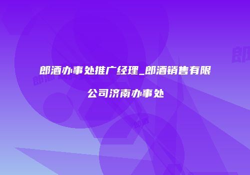 郎酒办事处推广经理_郎酒销售有限公司济南办事处