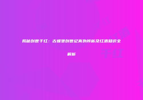 揭秘创世干红：古蝶堡创世纪真伪辨析及红酒知识全解析