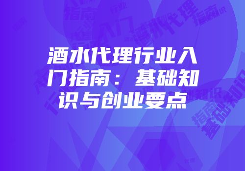 酒水代理行业入门指南：基础知识与创业要点
