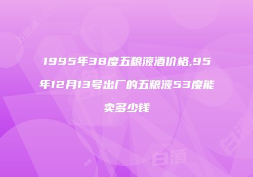 1995年38度五粮液酒价格,95年12月13号出厂的五粮液53度能卖多少钱