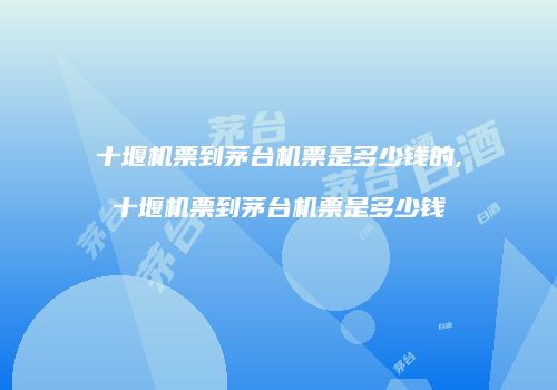 十堰机票到茅台机票是多少钱的,十堰机票到茅台机票是多少钱