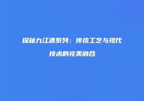 探秘九江酒系列：传统工艺与现代技术的完美融合