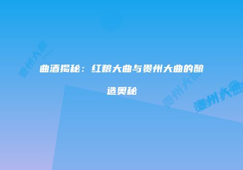 曲酒揭秘：红粮大曲与贵州大曲的酿造奥秘