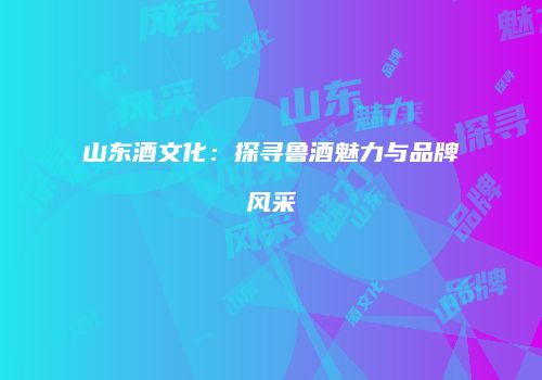 山东酒文化：探寻鲁酒魅力与品牌风采